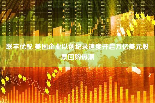 联丰优配 美国企业以创纪录速度开启万亿美元股票回购热潮
