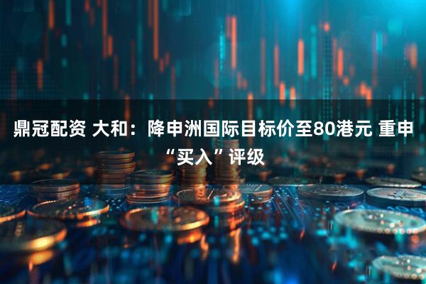 鼎冠配资 大和：降申洲国际目标价至80港元 重申“买入”评级