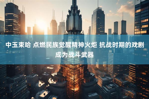 中玉束哈 点燃民族觉醒精神火炬 抗战时期的戏剧成为战斗武器