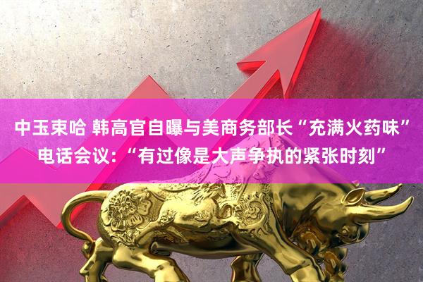 中玉束哈 韩高官自曝与美商务部长“充满火药味”电话会议: “有过像是大声争执的紧张时刻”
