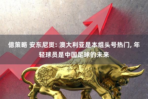 億策略 安东尼奥: 澳大利亚是本组头号热门, 年轻球员是中国足球的未来