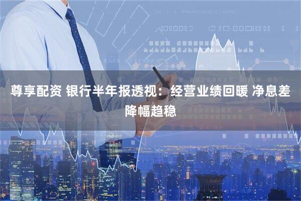 尊享配资 银行半年报透视：经营业绩回暖 净息差降幅趋稳