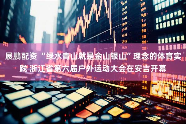展鵬配资 “绿水青山就是金山银山”理念的体育实践 浙江省第六届户外运动大会在安吉开幕