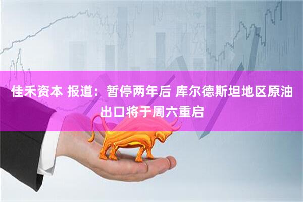 佳禾资本 报道：暂停两年后 库尔德斯坦地区原油出口将于周六重启