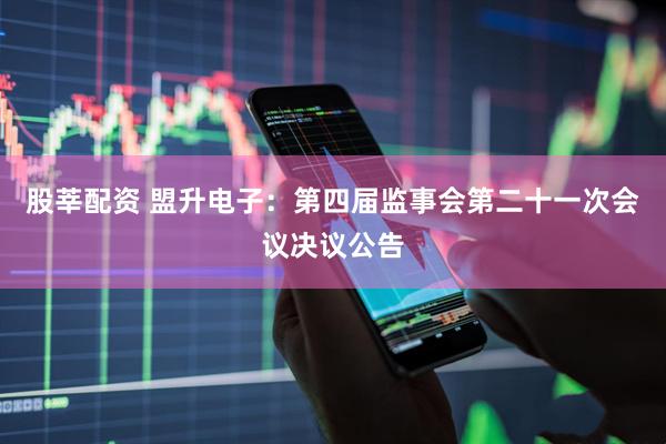 股莘配资 盟升电子：第四届监事会第二十一次会议决议公告
