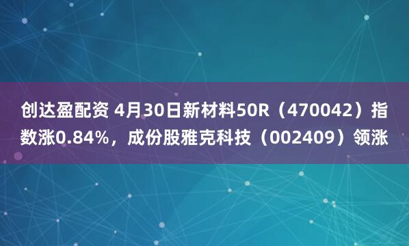 创达盈配资 4月30日新材料50R（470042）指数涨0.84%，成份股雅克科技（002409）领涨