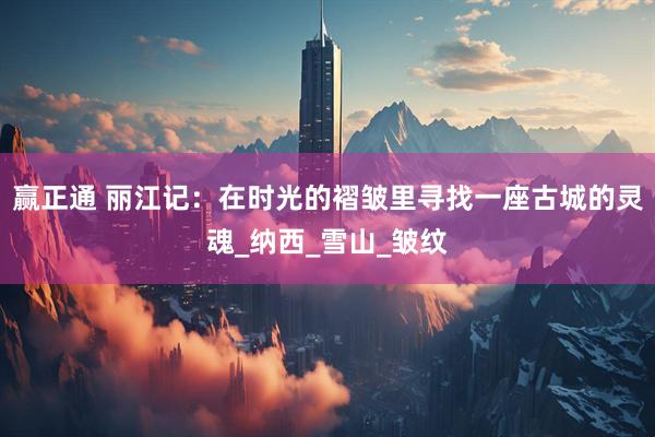 赢正通 丽江记:在时光的褶皱里寻找一座古城的灵魂_纳西_雪山_皱纹