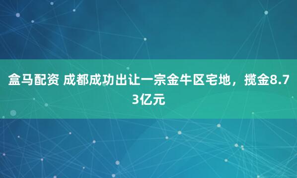 盒马配资 成都成功出让一宗金牛区宅地，揽金8.73亿元