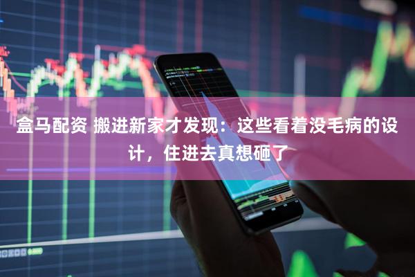 盒马配资 搬进新家才发现：这些看着没毛病的设计，住进去真想砸了